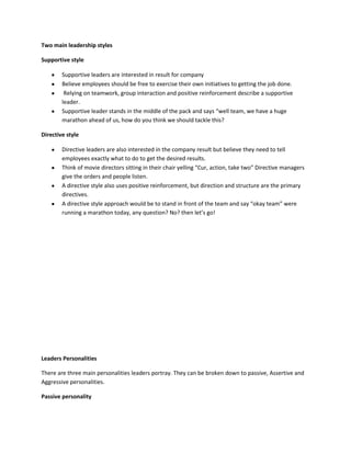 Two main leadership styles

Supportive style

        Supportive leaders are interested in result for company
        Believe employees should be free to exercise their own initiatives to getting the job done.
         Relying on teamwork, group interaction and positive reinforcement describe a supportive
        leader.
        Supportive leader stands in the middle of the pack and says “well team, we have a huge
        marathon ahead of us, how do you think we should tackle this?

Directive style

        Directive leaders are also interested in the company result but believe they need to tell
        employees exactly what to do to get the desired results.
        Think of movie directors sitting in their chair yelling “Cur, action, take two” Directive managers
        give the orders and people listen.
        A directive style also uses positive reinforcement, but direction and structure are the primary
        directives.
        A directive style approach would be to stand in front of the team and say “okay team” were
        running a marathon today, any question? No? then let’s go!




Leaders Personalities

There are three main personalities leaders portray. They can be broken down to passive, Assertive and
Aggressive personalities.

Passive personality
 