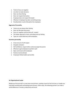 Tends to focus on negative
       Let other to make decisions
       Does not share feeling
       Does not respect themselves
       Employee does not respect the leader
       Effective if employee has done something wrong
       Possibly better result of discipline the employees

Aggressive Personality

       Tends not care about other feeling
       Does not like open discussion
       Focus on negative and has little self –respect
       The leader approach is hard, controlling and non feeling.
       Type can create bitterness with employees

Assertive personality

       Great amount of self respect
       Set goals and plans
       Self confidence, respect others and encourage discussions
       Effective to get employees to perform well
       Open and honest with employees
       Positive mental attitude
       Employees follow leaders personality




An Organizational Leader

Maybe you find yourself in a new team environment. Leading a team for the first time, or maybe you
have been working with and leading teams forever. Either ways, the following pointers can make a
world difference in morale, productivity and result.
 