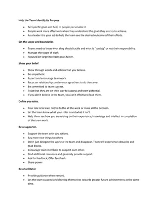 Help the Team Identify Its Purpose

        Set specific goals and help to people personalize it
        People work more effectively when they understand the goals they are try to achieve.
        As a leader it is your job to help the team see the desired outcome of their efforts.

Set the scope and boundaries

        Teams need to know what they should tackle and what is “too big” or not their responsibility.
        Manage the scope of work.
        Focused on target to reach goals faster.

Show your belief

        Show through words and actions that you believe.
        Be empathetic
        Expect and encourage teamwork.
        Focus on relationships and encourage others to do the same
        Be committed to team success.
        Trust that they are on their way to success and team potential.
        If you don’t believe in the team, you can’t effectively lead them.

Define you roles.

        Your role is to lead, not to do the all the work or make all the decision.
        Let the team know what your roles is and what it isn’t.
        Help them see how you are relying on their experience, knowledge and intellect in completion
        of the team work.

Be a supporter.

        Support the team with you actions.
        Say more nice things to others
        Don’t just delegate the work to the team and disappear. Team will experience obstacles and
        toad blocks.
        Encourage team members to support each other.
        Find additional resources and generally provide support.
        Ask for feedback, Offer feedback.
        Share power

Be a facilitator

        Provide guidance when needed.
        Let the team succeed and develop themselves towards greater future achievements at the same
        time.
 