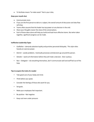 To facilitate means “to make easier” that is your roles.

Keep your mouth shut

        Communicate more.
        If you are the first person to talk on a subject, the overall amount of discussion and idea flow
        will drop.
        Teams often assume that the leader has top power on any decision in the end.
        Share your thoughts nearer the close of the conversations.
        Each of these ideas alone will help you build and lead more effective teams. But when taken
        together, significant progress can be made.



Ineffective Leadership Types

    •   Godfather – demands absolute loyalty and punishes perceived disloyalty. This style relies
        heavily on coercive power.

    •   Ostrich – avoids problems. Eventually processes and decisions go around this person.

    •   Detailer – wants all information before they will make a decision. Over cautious.

    •   Non – Delegater – do everything themselves, don’t communicate well and staff feel out of the
        loop.



Tips to acquire the traits of a Leader

    •   Take good care of your body and mind.

    •   Think before you speak.

    •   Consider the feelings of those who work for you.

    •   Set goals.

    •   Make your employees feel important.

    •   Be positive – Not negative

    •   Keep cool even under pressure.
 