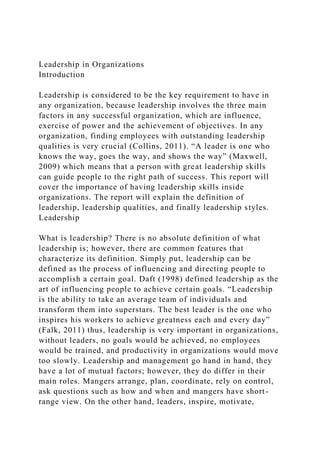 Leadership in Organizations
Introduction
Leadership is considered to be the key requirement to have in
any organization, because leadership involves the three main
factors in any successful organization, which are influence,
exercise of power and the achievement of objectives. In any
organization, finding employees with outstanding leadership
qualities is very crucial (Collins, 2011). “A leader is one who
knows the way, goes the way, and shows the way” (Maxwell,
2009) which means that a person with great leadership skills
can guide people to the right path of success. This report will
cover the importance of having leadership skills inside
organizations. The report will explain the definition of
leadership, leadership qualities, and finally leadership styles.
Leadership
What is leadership? There is no absolute definition of what
leadership is; however, there are common features that
characterize its definition. Simply put, leadership can be
defined as the process of influencing and directing people to
accomplish a certain goal. Daft (1998) defined leadership as the
art of influencing people to achieve certain goals. “Leadership
is the ability to take an average team of individuals and
transform them into superstars. The best leader is the one who
inspires his workers to achieve greatness each and every day”
(Falk, 2011) thus, leadership is very important in organizations,
without leaders, no goals would be achieved, no employees
would be trained, and productivity in organizations would move
too slowly. Leadership and management go hand in hand, they
have a lot of mutual factors; however, they do differ in their
main roles. Mangers arrange, plan, coordinate, rely on control,
ask questions such as how and when and mangers have short-
range view. On the other hand, leaders, inspire, motivate,
 