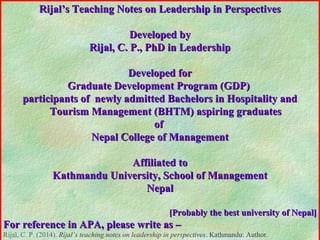 Rijal’s Teaching Notes on Leadership in PerspectivesRijal’s Teaching Notes on Leadership in Perspectives
Developed byDeveloped by
Rijal, C. P., PhD in LeadershipRijal, C. P., PhD in Leadership
Developed forDeveloped for
Graduate Development Program (GDP)Graduate Development Program (GDP)
participants of newly admitted Bachelors in Hospitality andparticipants of newly admitted Bachelors in Hospitality and
Tourism Management (BHTM) aspiring graduatesTourism Management (BHTM) aspiring graduates
ofof
Nepal College of ManagementNepal College of Management
Affiliated toAffiliated to
Kathmandu University, School of ManagementKathmandu University, School of Management
NepalNepal
[Probably the best university of Nepal][Probably the best university of Nepal]
For reference in APA, please write as –For reference in APA, please write as –
Rijal, C. P. (2014). Rijal’s teaching notes on leadership in perspectives. Kathmandu: Author.
 