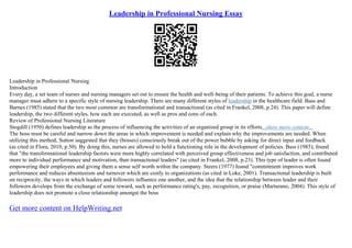 Leadership in Professional Nursing Essay
Leadership in Professional Nursing
Introduction
Every day, a set team of nurses and nursing managers set out to ensure the health and well–being of their patients. To achieve this goal, a nurse
manager must adhere to a specific style of nursing leadership. There are many different styles of leadership in the healthcare field. Bass and
Barnes (1985) stated that the two most common are transformational and transactional (as cited in Frankel, 2008, p.24). This paper will define
leadership, the two different styles, how each are executed, as well as pros and cons of each.
Review of Professional Nursing Literature
Stogdill (1950) defines leadership as the process of influencing the activities of an organized group in its efforts...show more content...
The boss must be careful and narrow down the areas in which improvement is needed and explain why the improvements are needed. When
utilizing this method, Sutton suggested that they (bosses) consciously break out of the power bubble by asking for direct input and feedback
(as cited in Flora, 2010, p.50). By doing this, nurses are allowed to hold a functioning role in the development of policies. Bass (1985), found
that "the transformational leadership factors were more highly correlated with perceived group effectiveness and job satisfaction, and contributed
more to individual performance and motivation, than transactional leaders" (as cited in Frankel, 2008, p.23). This type of leader is often found
empowering their employees and giving them a sense self worth within the company. Steers (1977) found "commitment improves work
performance and reduces absenteeism and turnover which are costly to organizations (as cited in Loke, 2001). Transactional leadership is built
on reciprocity, the ways in which leaders and followers influence one another, and the idea that the relationship between leader and their
followers develops from the exchange of some reward, such as performance rating's, pay, recognition, or praise (Marturano, 2004). This style of
leadership does not promote a close relationship amongst the boss
Get more content on HelpWriting.net
 
