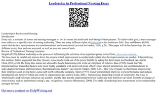Leadership in Professional Nursing Essay
Leadership in Professional Nursing
Introduction
Every day, a set team of nurses and nursing managers set out to ensure the health and well–being of their patients. To achieve this goal, a nurse manager
must adhere to a specific style of nursing leadership. There are many different styles of leadership in the healthcare field. Bass and Barnes (1985)
stated that the two most common are transformational and transactional (as cited in Frankel, 2008, p.24). This paper will define leadership, the two
different styles, how each are executed, as well as pros and cons of each.
Review of Professional Nursing Literature
Stogdill (1950) defines leadership as the process of influencing the activities of an organized group in its efforts...show more content...
The boss must be careful and narrow down the areas in which improvement is needed and explain why the improvements are needed. When utilizing
this method, Sutton suggested that they (bosses) consciously break out of the power bubble by asking for direct input and feedback (as cited in
Flora, 2010, p.50). By doing this, nurses are allowed to hold a functioning role in the development of policies. Bass (1985), found that "the
transformational leadership factors were more highly correlated with perceived group effectiveness and job satisfaction, and contributed more to
individual performance and motivation, than transactional leaders" (as cited in Frankel, 2008, p.23). This type of leader is often found empowering
their employees and giving them a sense self worth within the company. Steers (1977) found "commitment improves work performance and reduces
absenteeism and turnover which are costly to organizations (as cited in Loke, 2001). Transactional leadership is built on reciprocity, the ways in
which leaders and followers influence one another, and the idea that the relationship between leader and their followers develops from the exchange of
some reward, such as performance rating's, pay, recognition, or praise (Marturano, 2004). This style of leadership does not promote a close relationship
amongst the boss
Get more content on HelpWriting.net
 