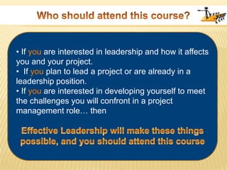Who should attend this course? If you are interested in leadership and how it affects you and your project.•  If you plan to lead a project or are already in a leadership position.• If you are interested in developing yourself to meet the challenges you will confront in a project management role… thenEffective Leadership will make these things possible, and you should attend this course
