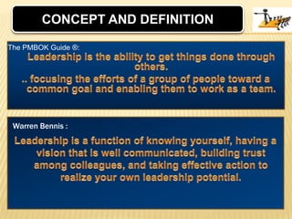 CONCEPT AND DEFINITIONLeadership is the ability to get things done through others. .. focusing the efforts of a group of people toward a common goal and enabling them to work as a team. The PMBOK Guide ®:Leadership is a function of knowing yourself, having a vision that is well communicated, building trust among colleagues, and taking effective action to realize your own leadership potential.Warren Bennis :