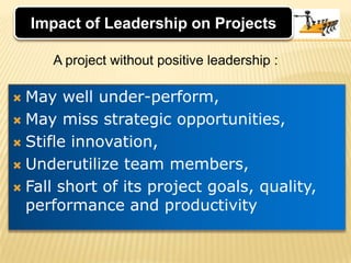 Impact of Leadership on ProjectsA project without positive leadership :May well under-perform, May miss strategic opportunities, Stifle innovation, Underutilize team members, Fall short of its project goals, quality, performance and productivity