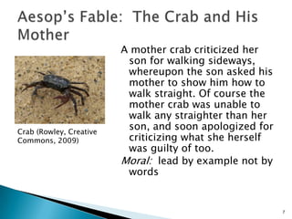 A mother crab criticized her son for walking sideways, whereupon the son asked his mother to show him how to walk straight. Of course the mother crab was unable to walk any straighter than her son, and soon apologized for criticizing what she herself was guilty of too.Moral:  lead by example not by wordsAesop’s Fable:  The Crab and His Mother 7Crab (Rowley, Creative Commons, 2009)
