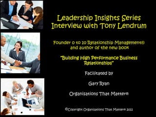 Leadership Insights Series
Interview with Tony Lendrum

Founder 0 to 10 Relationship Management®
       and author of the new book

   “Building High Performance Business
              Relationships”

                 Facilitated by

                   Gary Ryan

       Organisations That Matter®


     ©Copyright Organisations That Matter® 2011
 