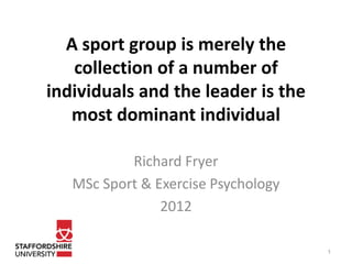 A sport group is merely the
   collection of a number of
individuals and the leader is the
   most dominant individual

           Richard Fryer
   MSc Sport & Exercise Psychology
                2012

                                     1
 