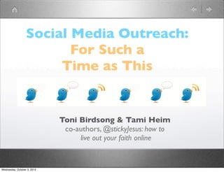 Social Media Outreach:
                         For Such a
                       Time as This


                             Toni Birdsong & Tami Heim
                              co-authors, @stickyJesus: how to
                                  live out your faith online


Wednesday, October 3, 2012
 