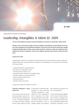 Q1 2009



Linking Behaviour to Bottom Line Performance



Leadership, Intangibles & Talent Q1 2009
                 “We can’t solve problems by using the same kind of thinking we used when we created them.” Albert Einstein


                 Welcome to the second quarterly roundup of the latest thinking and developments around leadership, HR, innova-
                 tion, talent management and organisational development. I have tried to pick out the most interesting or thought
                 provoking of the high volume of articles, surveys, blogs and webcasts. In this issue, articles and examples have been
                 included from the likes of Capital One, CFO.com, Cisco, McKinsey, Microsoft, Harvard Business School and Towers
                 Perrin.


                 Summary for Q1 2009


                 Unsurprisingly, the financial crisis is still uppermost in people’s minds and new ideas and insights are slowly emerging, inter-
                 estingly not always from organisations which one would term the “HR establishment”. Over and above this, other themes
                 for this quarter include;


                 • Leadership development is going nowhere fast
                 • HR’s relevance to an organisation’s success
                 • HR acting more like a teenager, or not
                 • Command and control, enterprise 2.0 and amplified workers
                 • Successful recruitment via a self directing process
                 • A lack of creativity and death by data
                 • The big picture HR role
                 • Innovation, change and new ideas


                 As always any comments and feedback are welcome!


                                                             HR professionals and business leaders       talent identification programmes and
                 Leadership development is going
                                                             throughout the world, found that            poor succession planning.
                 nowhere fast
                                                             “leadership development is going
                 It has not been hard over the past few      nowhere fast.” This is compounded by        A further alarming tendency highlight-
                 weeks to pick out the negative or criti-    further     observations   that   include   ed in this survey is that HR and man-
                 cal of the HR function, especially when     decreasing confidence in senior leaders     agers are locked in a spiralling circle of
                 it comes to leadership development.         who lack basic skills. The survey also      blame as each blame the other for fail-
                 The 2008/9 DDI Global Leadership            finds that organisations are poor at        ures in leadership development. Where
                 Forecast1, which surveyed over 13,000       leadership selection, have ineffective      development programmes do exist
 