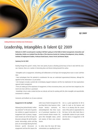 Q2 2009



Linking Behaviour to Bottom Line Performance



Leadership, Intangibles & Talent Q2 2009
                 Welcome to 2009’s second quarter roundup of all that’s going on in the fields of talent management, innovation and
                 leadership. Articles are included from the likes of the American Society for Training & Development, Aviva, Deloitte,
                 Institute of Employment Studies, Professor David Guest, Towers Perrin and Watson Wyatt.


                 Summary for Q2 2009


                 Reading through this quarter’s articles, there were plenty of pieces rehashing practical tips on how to deal with the reces-
                 sion. However, there are a number of interesting ideas and themes lurking beneath the surface.


                 • Intangibles such as engagement, networking and collaboration are hot topics but managing these issues is easier said than
                 done
                 • New technologies have the potential to revolutionise the way we understand organisational behaviour, although the
                 appetite for this information is as yet unclear
                 • Line managers can play a pivotal role in developing engaged employees and this has implications for how organisations
                 approach talent management
                 • Firms are waking up to the importance of engagement, in these recessionary times, once costs have been stripped out, the
                 need to do more with less is paramount
                 • Knowledge is key to value creation but how we educate and train for working with this often intangible and unpredictable
                 environment is unknown


                 Comments and feedback are of course welcome.


                 Engagement in the Spotlight                 wider issue of talent management. The      sion as a great opportunity for HR to
                                                             one thing that is clear however is that,   make its mark on the business and
                 Following from Richard Beatty’s wither-     despite    Beatty’s   comments,      an    there is no denying that the current
                 ing comments1 on the lack of quantita-      acknowledgement that these issues          state of flux points to opportunities for
                 tive evidence to support investment in      are of paramount importance in the         the brave. On the other hand, there is
                 engagement back in January, engage-         current economic climate remains. Yet,     considerable evidence for poor morale
                 ment remains one of the hot topics for      given their intangible nature, control     and low levels of engagement in HR
                 discussion amongst HR and OD profes-        and mastery of these areas remains         departments.
                 sionals. Interestingly, articles and blog   elusive.
                 posts are increasingly blurring the lines
                 between     specific   discussions    on    So where does this leave HR? Many
                 engagement and how this impacts the         commentators are signalling the reces-
 