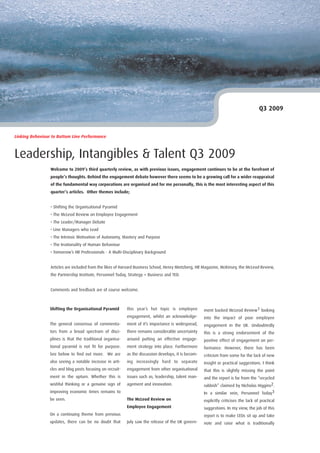 Q3 2009



Linking Behaviour to Bottom Line Performance



Leadership, Intangibles & Talent Q3 2009
                 Welcome to 2009’s third quarterly review, as with previous issues, engagement continues to be at the forefront of
                 people’s thoughts. Behind the engagement debate however there seems to be a growing call for a wider reappraisal
                 of the fundamental way corporations are organised and for me personally, this is the most interesting aspect of this
                 quarter’s articles. Other themes include;


                 • Shifting the Organisational Pyramid
                 • The McLeod Review on Employee Engagement
                 • The Leader/Manager Debate
                 • Line Managers who Lead
                 • The Intrinsic Motivation of Autonomy, Mastery and Purpose
                 • The Irrationality of Human Behaviour
                 • Tomorrow’s HR Professionals - A Multi-Disciplinary Background


                 Articles are included from the likes of Harvard Business School, Henry Mintzberg, HR Magazine, McKinsey, the McLeod Review,
                 the Partnership Institute, Personnel Today, Strategy + Business and TED.


                 Comments and feedback are of course welcome.



                 Shifting the Organisational Pyramid        this year’s hot topic is employee          ment backed McLeod Review1 looking
                                                            engagement, whilst an acknowledge-         into the impact of poor employee
                 The general consensus of commenta-         ment of it’s importance is widespread,     engagement in the UK. Undoubtedly
                 tors from a broad spectrum of disci-       there remains considerable uncertainty     this is a strong endorsement of the
                 plines is that the traditional organisa-   around putting an effective engage-        positive effect of engagement on per-
                 tional pyramid is not fit for purpose.     ment strategy into place. Furthermore      formance. However, there has been
                 See below to find out more. We are         as the discussion develops, it is becom-   criticism from some for the lack of new
                 also seeing a notable increase in arti-    ing increasingly hard to separate          insight or practical suggestions. I think
                 cles and blog posts focusing on recruit-   engagement from other organisational       that this is slightly missing the point
                 ment in the upturn. Whether this is        issues such as; leadership, talent man-    and the report is far from the “recycled
                 wishful thinking or a genuine sign of      agement and innovation.                    rubbish” claimed by Nicholas Higgins2.
                 improving economic times remains to                                                   In a similar vein, Personnel Today3
                 be seen.                                   The McLeod Review on                       explicitly criticises the lack of practical
                                                            Employee Engagement                        suggestions. In my view, the job of this
                 On a continuing theme from previous                                                   report is to make CEOs sit up and take
                 updates, there can be no doubt that        July saw the release of the UK govern-     note and raise what is traditionally
 