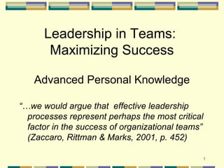 1
Leadership in Teams:
Maximizing Success
Advanced Personal Knowledge
“…we would argue that effective leadership
processes represent perhaps the most critical
factor in the success of organizational teams”
(Zaccaro, Rittman & Marks, 2001, p. 452)
 