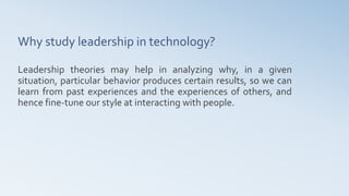 Why study leadership in technology?
Leadership theories may help in analyzing why, in a given
situation, particular behavior produces certain results, so we can
learn from past experiences and the experiences of others, and
hence fine-tune our style at interacting with people.
 