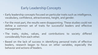 Early Leadership Concepts
• Early leadership concepts focused on particular traits such as intelligence,
vocabulary, confidence, attractiveness, height, and gender.
• For the most part, the results were disappointing. These studies could not
define a common set of traits for successful leaders and effective
management.
• The traits, styles, values, and contributions to society differed
considerably from each other.
• Based on the lack of success in identifying personal traits of effective
leaders, research began to focus on other variables, especially the
behavior and actions of leaders.
 