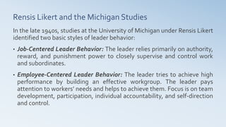 Rensis Likert and the Michigan Studies
In the late 1940s, studies at the University of Michigan under Rensis Likert
identified two basic styles of leader behavior:
• Job-Centered Leader Behavior: The leader relies primarily on authority,
reward, and punishment power to closely supervise and control work
and subordinates.
• Employee-Centered Leader Behavior: The leader tries to achieve high
performance by building an effective workgroup. The leader pays
attention to workers’ needs and helps to achieve them. Focus is on team
development, participation, individual accountability, and self-direction
and control.
 