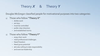 Theory X & Theory Y
Douglas McGregor classified people for motivational purposes into two categories:
1) Those who follow “Theory X”
• dislike work
• are lazy
• must be controlled
• prefer clear direction
• and established norms
2) Those who follow “TheoryY”
• enjoy their work
• need professional challenges
• Need freedom
• Need gross potential
• are also willing to take responsibility
• and exercise leadership
 