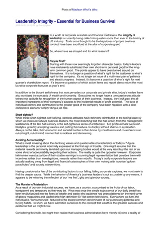 Posts of Madison Who's Who



Leadership Integrity - Essential for Business Survival
2008-10-22 15:10:55 by Dan English



                                 In a world of corporate scandals and financial meltdowns, the integrity of
                                 leadership is currently being called into question more than ever in the history of
                                 US industry. Traits once thought to be the keystones of proper business
                                 conduct have been sacrificed at the altar of corporate greed.

                                 So, where have we strayed and for what reasons?


                             People First?
                             Starting with those now seemingly forgotten character basics, today’s leaders
                             have mistakenly substituted their own short-term personal good for the long-
                             term common good. The points appear to have been turned around on
                             themselves. It’s no longer a question of what’s right for the customer is what’s
                             right for the company. It’s no longer an issue of a multi-year plan of patience
                             and steady progress. Instead, it’s become a question of what’s right for next
quarter’s shareholder report. It’s become a question of which action items and report slants return the most
lucrative corporate bonuses at year’s end.

In addition to the blatant selfishness that now pervades our corporate and private elite, today’s leaders have
also confused the concepts of wealth and humanity. Executives no longer have a compassionate attitude
toward nor aptitude for recognition of the human aspect of their business. Instead, they look past the all-
important ingredients of their company’s success to the incidental results of profit potential. The days of
individual identity and contribution to the greater good of the company have been replaced with a cost-
competitive arena for simply filling a job role.

Short-sighted?
While these short-sighted, self-serving, careless attitudes have definitely contributed to the sliding scale by
which we measure todayís business leaders, the most disturbing trait that has arisen from the management
wastelands of the last half-century is the self-righteous sense of entitlement. Top professionals live lavish
lifestyles, greedily accepting luxuries and putting themselves on display without shame or explanation.
Always on the take, their economic and societal burden is then borne by constituents and co-workers in an
out-of-sight, out-of-mind manner that is reckless and demeaning.

Avoiding Accountability?
What is most amazing about the declining values and questionable characteristics of today’s 7-figure
leadership is the personal indemnity expressed at the first sign of trouble. One might assume that the
material rewards commonly lavished upon our managing bodies would at the very least buy the rest of us
some shred of accountability regarding their actions. The reality is quite the opposite however. Corporate
helmsmen invest a portion of their sizable earnings in cunning legal representation that provides them with
incentives rather than investigations, rewards rather than rebuffs. Today’s crafty corporate leaders are
actually walking away from legal and financial catastrophes of their own making with lucrative “golden
parachutes” and society interventions.

Having considered a few of the contributing factors to our falling, failing corporate captains, we must seek to
find the deeper cause. While the behavior of America’s business leaders is not excusable by any means, it
appears to be mirroring the reflection of our “me first”, glitz and glamour society.

The Monster of Materialism
As a result of our own industrial success, we have, as a country, succumbed to the fruits of our labor,
transparent and temporary as they may be. What was once the simple subsistence of our daily bread has
been revolutionized into the finest of wealth and waste who opulence has been plastered on the front cover
of glossy magazines and cabled onto high-definition 60″ flat screen televisions. Everywhere we turn, the
individual is “consumerized”, reduced to the lowest common denominator of our purchasing potential and
buying habits. In short, we have submitted ourselves to the concept that wealth is the greatest success and
existence that we might know.

Considering this truth, we might then realize that business administrators have merely become a reality of
 