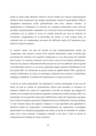 10
monde en même temps. Retenons d’abord le besoin d’établir une structure organisationnelle
reflétant le désir de poursuivre une stratégie internationale. Comme le signale Huault (1998), le
management international oscille perpétuellement entre deux solutions extrêmes : la
standardisation ou l’adaptation à la diversité. Les entreprises performantes savent créer des
procédures organisationnelles compatibles avec la diversité de leur environnement. Le besoin de
coordination suit en général le niveau de contrôle recherché par souci de réduction de
l’incertitude, d’augmentation de la prévisibilité des actions, et d’une certaine forme de
conformité dans les comportements provenant des différentes parties de l’organisation pour
réaliser les objectifs communs.
La structure choisie sera bien sûr fonction du type d’internationalisation retenue par
l’organisation, mais retenons le besoin d’une structure suffisamment souple et flexible pour
accommoder des situations avec lesquelles l’organisation n’a sans doute jamais été confrontée
dans le passé. Les structures mécanistes sont à éviter à cause de leur lourdeur administrative.
Concevoir une structure suffisamment flexible pour pouvoir servir les différents styles de gestion
et de philosophie retrouvés au sein d’une organisation élargie représente probablement un des
plus grands défis. Ces mécanismes de gestion comme les appelle Huault (1998), regroupe les
systèmes d’information, de mesure, les procédures d’allocation des ressources, la planification
stratégique et budgétaire, l’évaluation de la performance et la supervision directe.
À côté de ces outils administratifs, une organisation à vocation internationale se doit aussi de
mettre sur pied un système de communication efficace pour persuader et convaincre les
employés d’adhérer aux valeurs de l’organisation c’est-à-dire les principes que partagent les
membres d’une entreprise pour fonder leur jugement et diriger leur conduite (Lelarge, 2003). Les
gestionnaires ont un grand rôle à jouer dans la diffusion des valeurs de l’organisation regroupées
sous la culture d’entreprise qui permet l’intégration de tous les collaborateurs. De façon générale,
il s’agit d’amener chacun des employés à dépasser sa vision parcellaire pour appréhender la
dimension globale de l’organisation. L’internationalisation des organisations s’accompagne
généralement d’un éclatement géographique qui renforce le besoin de rassembler ses membres
autour d’une vision commune. L’intégration culturelle se fait alors à l’aide de moyens de
communication et d’échange de valeurs communes.
 