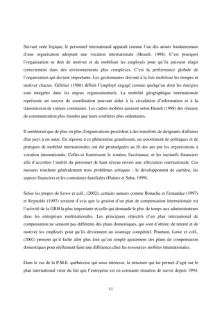 11
Suivant cette logique, le personnel international apparaît comme l’un des atouts fondamentaux
d’une organisation adoptant une vocation internationale (Huault, 1998). C’est pourquoi
l’organisation se doit de motiver et de mobiliser les employés pour qu’ils puissent réagir
correctement dans des environnements plus complexes. C’est la performance globale de
l’organisation qui devient importante. Les gestionnaires doivent à la fois mobiliser les troupes et
motiver chacun. Gélinier (1986) définit l’employé engagé comme quelqu’un dont les énergies
sont intégrées dans les enjeux organisationnels. La mobilité géographique internationale
représente un moyen de coordination pouvant aider à la circulation d’information et à la
transmission de valeurs communes. Les cadres mobiles auraient selon Huault (1998) des réseaux
de communication plus étendus que leurs confrères plus sédentaires.
Il semblerait que de plus en plus d'organisations procèdent à des transferts de dirigeants d'affaires
d'un pays à un autre. En réponse à ce phénomène grandissant, un assortiment de politiques et de
pratiques de mobilité internationales ont été promulguées au fil des ans par les organisations à
vocation internationale. Celles-ci fournissent le soutien, l'assistance, et les incitatifs financiers
afin d’accroître l’intérêt du personnel de haut niveau envers une affectation internationale. Ces
mesures touchent généralement trois problèmes critiques : le développement de carrière, les
aspects financiers et les contraintes familiales (Haines et Saba, 1999).
Selon les propos de Lowe et coll., (2002), certains auteurs comme Bonache et Fernandez (1997)
et Reynolds (1997) seraient d’avis que la gestion d’un plan de compensation internationale est
l’activité de la GRH la plus importante et celle qui demande le plus de temps aux administrateurs
dans les entreprises multinationales. Les principaux objectifs d’un plan international de
compensation ne seraient pas différents des plans domestiques, qui sont d’attirer, de retenir et de
motiver les employés pour qu’ils deviennent un avantage compétitif. Pourtant, Lowe et coll.,
(2002) pensent qu’il faille aller plus loin qu’un simple ajustement des plans de compensation
domestiques pour réellement faire une différence chez les ressources mobiles internationales.
Dans le cas de la P.M.E. québécoise qui nous intéresse, la structure qui lui permet d’agir sur le
plan international vient du fait que l’entreprise est en constante situation de survie depuis 1994.
 