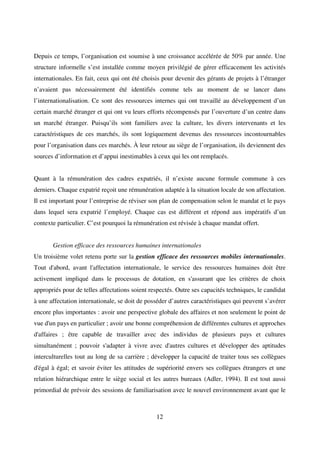 12
Depuis ce temps, l’organisation est soumise à une croissance accélérée de 50% par année. Une
structure informelle s’est installée comme moyen privilégié de gérer efficacement les activités
internationales. En fait, ceux qui ont été choisis pour devenir des gérants de projets à l’étranger
n’avaient pas nécessairement été identifiés comme tels au moment de se lancer dans
l’internationalisation. Ce sont des ressources internes qui ont travaillé au développement d’un
certain marché étranger et qui ont vu leurs efforts récompensés par l’ouverture d’un centre dans
un marché étranger. Puisqu’ils sont familiers avec la culture, les divers intervenants et les
caractéristiques de ces marchés, ils sont logiquement devenus des ressources incontournables
pour l’organisation dans ces marchés. À leur retour au siège de l’organisation, ils deviennent des
sources d’information et d’appui inestimables à ceux qui les ont remplacés.
Quant à la rémunération des cadres expatriés, il n’existe aucune formule commune à ces
derniers. Chaque expatrié reçoit une rémunération adaptée à la situation locale de son affectation.
Il est important pour l’entreprise de réviser son plan de compensation selon le mandat et le pays
dans lequel sera expatrié l’employé. Chaque cas est différent et répond aux impératifs d’un
contexte particulier. C’est pourquoi la rémunération est révisée à chaque mandat offert.
Gestion efficace des ressources humaines internationales
Un troisième volet retenu porte sur la gestion efficace des ressources mobiles internationales.
Tout d'abord, avant l'affectation internationale, le service des ressources humaines doit être
activement impliqué dans le processus de dotation, en s'assurant que les critères de choix
appropriés pour de telles affectations soient respectés. Outre ses capacités techniques, le candidat
à une affectation internationale, se doit de posséder d’autres caractéristiques qui peuvent s’avérer
encore plus importantes : avoir une perspective globale des affaires et non seulement le point de
vue d'un pays en particulier ; avoir une bonne compréhension de différentes cultures et approches
d'affaires ; être capable de travailler avec des individus de plusieurs pays et cultures
simultanément ; pouvoir s'adapter à vivre avec d'autres cultures et développer des aptitudes
interculturelles tout au long de sa carrière ; développer la capacité de traiter tous ses collègues
d'égal à égal; et savoir éviter les attitudes de supériorité envers ses collègues étrangers et une
relation hiérarchique entre le siège social et les autres bureaux (Adler, 1994). Il est tout aussi
primordial de prévoir des sessions de familiarisation avec le nouvel environnement avant que le
 