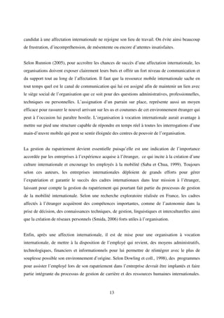 13
candidat à une affectation internationale ne rejoigne son lieu de travail. On évite ainsi beaucoup
de frustration, d’incompréhension, de mésentente ou encore d’attentes insatisfaites.
Selon Runnion (2005), pour accroître les chances de succès d’une affectation internationale, les
organisations doivent exposer clairement leurs buts et offrir un fort niveau de communication et
du support tout au long de l’affectation. Il faut que la ressource mobile internationale sache en
tout temps quel est le canal de communication qui lui est assigné afin de maintenir un lien avec
le siège social de l’organisation que ce soit pour des questions administratives, professionnelles,
techniques ou personnelles. L’assignation d’un parrain sur place, représente aussi un moyen
efficace pour rassurer le nouvel arrivant sur les us et coutumes de cet environnement étranger qui
peut à l’occasion lui paraître hostile. L’organisation à vocation internationale aurait avantage à
mettre sur pied une structure capable de répondre en temps réel à toutes les interrogations d’une
main-d’œuvre mobile qui peut se sentir éloignée des centres de pouvoir de l’organisation.
La gestion du rapatriement devient essentielle puisqu’elle est une indication de l’importance
accordée par les entreprises à l’expérience acquise à l’étranger, ce qui incite à la création d’une
culture internationale et encourage les employés à la mobilité (Saba et Chua, 1999). Toujours
selon ces auteurs, les entreprises internationales déploient de grands efforts pour gérer
l’expatriation et garantir le succès des cadres internationaux dans leur mission à l’étranger,
laissant pour compte la gestion du rapatriement qui pourtant fait partie du processus de gestion
de la mobilité internationale. Selon une recherche exploratoire réalisée en France, les cadres
affectés à l’étranger acquièrent des compétences importantes, comme de l’autonomie dans la
prise de décision, des connaissances techniques, de gestion, linguistiques et interculturelles ainsi
que la création de réseaux personnels (Smida, 2006) forts utiles à l’organisation.
Enfin, après une affection internationale, il est de mise pour une organisation à vocation
internationale, de mettre à la disposition de l’employé qui revient, des moyens administratifs,
technologiques, financiers et informationnels pour lui permettre de réintégrer avec le plus de
souplesse possible son environnement d’origine. Selon Dowling et coll., 1998), des programmes
pour assister l’employé lors de son rapatriement dans l’entreprise devrait être implantés et faire
partie intégrante du processus de gestion de carrière et des ressources humaines internationales.
 