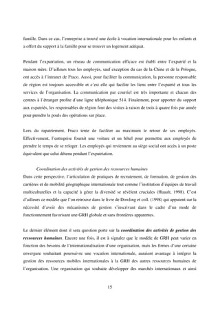15
famille. Dans ce cas, l’entreprise a trouvé une école à vocation internationale pour les enfants et
a offert du support à la famille pour se trouver un logement adéquat.
Pendant l’expatriation, un réseau de communication efficace est établi entre l’expatrié et la
maison mère. D’ailleurs tous les employés, sauf exception du cas de la Chine et de la Pologne,
ont accès à l’intranet de Fraco. Aussi, pour faciliter la communication, la personne responsable
de région est toujours accessible et c’est elle qui facilite les liens entre l’expatrié et tous les
services de l’organisation. La communication par courriel est très importante et chacun des
centres à l’étranger profite d’une ligne téléphonique 514. Finalement, pour apporter du support
aux expatriés, les responsables de région font des visites à raison de trois à quatre fois par année
pour prendre le pouls des opérations sur place.
Lors du rapatriement, Fraco tente de faciliter au maximum le retour de ses employés.
Effectivement, l’entreprise fournit une voiture et un hôtel pour permettre aux employés de
prendre le temps de se reloger. Les employés qui reviennent au siège social ont accès à un poste
équivalent que celui détenu pendant l’expatriation.
Coordination des activités de gestion des ressources humaines
Dans cette perspective, l’articulation de pratiques de recrutement, de formation, de gestion des
carrières et de mobilité géographique internationale tout comme l’institution d’équipes de travail
multiculturelles et la capacité à gérer la diversité se révèlent cruciales (Huault, 1998). C’est
d’ailleurs ce modèle que l’on retrouve dans le livre de Dowling et coll. (1998) qui appuient sur la
nécessité d’avoir des mécanismes de gestion s’inscrivant dans le cadre d’un mode de
fonctionnement favorisant une GRH globale et sans frontières apparentes.
Le dernier élément dont il sera question porte sur la coordination des activités de gestion des
ressources humaines. Encore une fois, il est à signaler que le modèle de GRH peut varier en
fonction des besoins de l’internationalisation d’une organisation, mais les firmes d’une certaine
envergure souhaitant poursuivre une vocation internationale, auraient avantage à intégrer la
gestion des ressources mobiles internationales à la GRH des autres ressources humaines de
l’organisation. Une organisation qui souhaite développer des marchés internationaux et ainsi
 