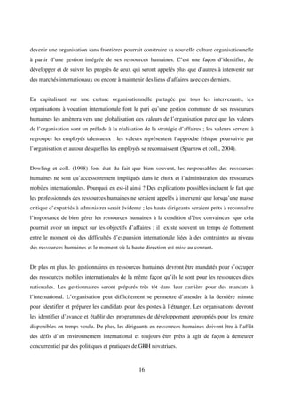 16
devenir une organisation sans frontières pourrait construire sa nouvelle culture organisationnelle
à partir d’une gestion intégrée de ses ressources humaines. C’est une façon d’identifier, de
développer et de suivre les progrès de ceux qui seront appelés plus que d’autres à intervenir sur
des marchés internationaux ou encore à maintenir des liens d’affaires avec ces derniers.
En capitalisant sur une culture organisationnelle partagée par tous les intervenants, les
organisations à vocation internationale font le pari qu’une gestion commune de ses ressources
humaines les amènera vers une globalisation des valeurs de l’organisation parce que les valeurs
de l’organisation sont un prélude à la réalisation de la stratégie d’affaires ; les valeurs servent à
regrouper les employés talentueux ; les valeurs représentent l’approche éthique poursuivie par
l’organisation et autour desquelles les employés se reconnaissent (Sparrow et coll., 2004).
Dowling et coll. (1998) font état du fait que bien souvent, les responsables des ressources
humaines ne sont qu’accessoirement impliqués dans le choix et l’administration des ressources
mobiles internationales. Pourquoi en est-il ainsi ? Des explications possibles incluent le fait que
les professionnels des ressources humaines ne seraient appelés à intervenir que lorsqu’une masse
critique d’expatriés à administrer serait évidente ; les hauts dirigeants seraient prêts à reconnaître
l’importance de bien gérer les ressources humaines à la condition d’être convaincus que cela
pourrait avoir un impact sur les objectifs d’affaires ; il existe souvent un temps de flottement
entre le moment où des difficultés d’expansion internationale liées à des contraintes au niveau
des ressources humaines et le moment où la haute direction est mise au courant.
De plus en plus, les gestionnaires en ressources humaines devront être mandatés pour s’occuper
des ressources mobiles internationales de la même façon qu’ils le sont pour les ressources dites
nationales. Les gestionnaires seront préparés très tôt dans leur carrière pour des mandats à
l’international. L’organisation peut difficilement se permettre d’attendre à la dernière minute
pour identifier et préparer les candidats pour des postes à l’étranger. Les organisations devront
les identifier d’avance et établir des programmes de développement appropriés pour les rendre
disponibles en temps voulu. De plus, les dirigeants en ressources humaines doivent être à l’affût
des défis d’un environnement international et toujours être prêts à agir de façon à demeurer
concurrentiel par des politiques et pratiques de GRH novatrices.
 