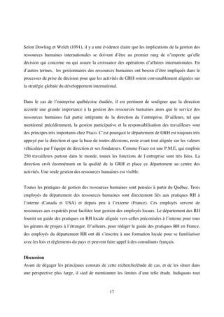 17
Selon Dowling et Welch (1991), il y a une évidence claire que les implications de la gestion des
ressources humaines internationales se doivent d’être au premier rang de n’importe qu’elle
décision qui concerne ou qui assure la croissance des opérations d’affaires internationales. En
d’autres termes, les gestionnaires des ressources humaines ont besoin d’être impliqués dans le
processus de prise de décision pour que les activités de GRH soient convenablement alignées sur
la stratégie globale du développement international.
Dans le cas de l’entreprise québécoise étudiée, il est pertinent de souligner que la direction
accorde une grande importance à la gestion des ressources humaines alors que le service des
ressources humaines fait partie intégrante de la direction de l’entreprise. D’ailleurs, tel que
mentionné précédemment, la gestion participative et la responsabilisation des travailleurs sont
des principes très importants chez Fraco. C’est pourquoi le département de GRH est toujours très
appuyé par la direction et que la base de toutes décisions, reste avant tout alignée sur les valeurs
véhiculées par l’équipe de direction et ses fondateurs. Comme Fraco est une P.M.E, qui emploie
250 travailleurs partout dans le monde, toutes les fonctions de l’entreprise sont très liées. La
direction croît énormément en la qualité de la GRH et place ce département au centre des
activités. Une seule gestion des ressources humaines est visible.
Toutes les pratiques de gestion des ressources humaines sont pensées à partir du Québec. Trois
employés du département des ressources humaines sont directement liés aux pratiques RH à
l’interne (Canada et USA) et depuis peu à l’externe (France). Ces employés servent de
ressources aux expatriés pour faciliter leur gestion des employés locaux. Le département des RH
fournit un guide des pratiques en RH locale alignée vers celles préconisées à l’interne pour tous
les gérants de projets à l’étranger. D’ailleurs, pour rédiger le guide des pratiques RH en France,
des employés du département RH ont dû s’inscrire à une formation locale pour se familiariser
avec les lois et règlements du pays et peuvent faire appel à des consultants français.
Discussion
Avant de dégager les principaux constats de cette recherche/étude de cas, et de les situer dans
une perspective plus large, il sied de mentionner les limites d’une telle étude. Indiquons tout
 