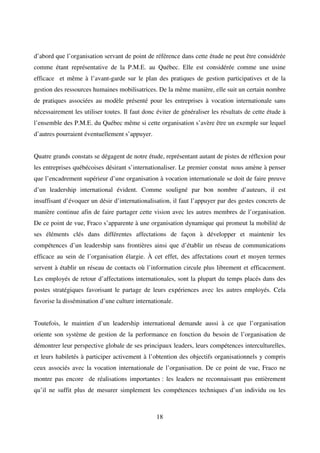 18
d’abord que l’organisation servant de point de référence dans cette étude ne peut être considérée
comme étant représentative de la P.M.E. au Québec. Elle est considérée comme une usine
efficace et même à l’avant-garde sur le plan des pratiques de gestion participatives et de la
gestion des ressources humaines mobilisatrices. De la même manière, elle suit un certain nombre
de pratiques associées au modèle présenté pour les entreprises à vocation internationale sans
nécessairement les utiliser toutes. Il faut donc éviter de généraliser les résultats de cette étude à
l’ensemble des P.M.E. du Québec même si cette organisation s’avère être un exemple sur lequel
d’autres pourraient éventuellement s’appuyer.
Quatre grands constats se dégagent de notre étude, représentant autant de pistes de réflexion pour
les entreprises québécoises désirant s’internationaliser. Le premier constat nous amène à penser
que l’encadrement supérieur d’une organisation à vocation internationale se doit de faire preuve
d’un leadership international évident. Comme souligné par bon nombre d’auteurs, il est
insuffisant d’évoquer un désir d’internationalisation, il faut l’appuyer par des gestes concrets de
manière continue afin de faire partager cette vision avec les autres membres de l’organisation.
De ce point de vue, Fraco s’apparente à une organisation dynamique qui promeut la mobilité de
ses éléments clés dans différentes affectations de façon à développer et maintenir les
compétences d’un leadership sans frontières ainsi que d’établir un réseau de communications
efficace au sein de l’organisation élargie. À cet effet, des affectations court et moyen termes
servent à établir un réseau de contacts où l’information circule plus librement et efficacement.
Les employés de retour d’affectations internationales, sont la plupart du temps placés dans des
postes stratégiques favorisant le partage de leurs expériences avec les autres employés. Cela
favorise la dissémination d’une culture internationale.
Toutefois, le maintien d’un leadership international demande aussi à ce que l’organisation
oriente son système de gestion de la performance en fonction du besoin de l’organisation de
démontrer leur perspective globale de ses principaux leaders, leurs compétences interculturelles,
et leurs habiletés à participer activement à l’obtention des objectifs organisationnels y compris
ceux associés avec la vocation internationale de l’organisation. De ce point de vue, Fraco ne
montre pas encore de réalisations importantes : les leaders ne reconnaissant pas entièrement
qu’il ne suffit plus de mesurer simplement les compétences techniques d’un individu ou les
 