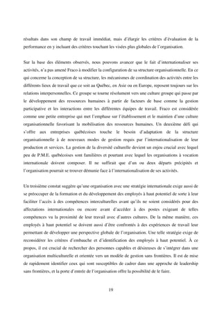 19
résultats dans son champ de travail immédiat, mais d’élargir les critères d’évaluation de la
performance en y incluant des critères touchant les visées plus globales de l’organisation.
Sur la base des éléments observés, nous pouvons avancer que le fait d’internationaliser ses
activités, n’a pas amené Fraco à modifier la configuration de sa structure organisationnelle. En ce
qui concerne la conception de sa structure, les mécanismes de coordination des activités entre les
différents lieux de travail que ce soit au Québec, en Asie ou en Europe, reposent toujours sur les
relations interpersonnelles. Ce groupe se tourne résolument vers une culture groupe qui passe par
le développement des ressources humaines à partir de facteurs de base comme la gestion
participative et les interactions entre les différentes équipes de travail. Fraco est considérée
comme une petite entreprise qui met l’emphase sur l’établissement et le maintien d’une culture
organisationnelle favorisant la mobilisation des ressources humaines. Un deuxième défi qui
s’offre aux entreprises québécoises touche le besoin d’adaptation de la structure
organisationnelle à de nouveaux modes de gestion requis par l’internationalisation de leur
production et services. La gestion de la diversité culturelle devient un enjeu crucial avec lequel
peu de P.M.E. québécoises sont familières et pourtant avec lequel les organisations à vocation
internationale doivent composer. Il ne suffirait que d’un ou deux départs précipités et
l’organisation pourrait se trouver démunie face à l’internationalisation de ses activités.
Un troisième constat suggère qu’une organisation avec une stratégie internationale exige aussi de
se préoccuper de la formation et du développement des employés à haut potentiel de sorte à leur
faciliter l’accès à des compétences interculturelles avant qu’ils ne soient considérés pour des
affectations internationales ou encore avant d’accéder à des postes exigeant de telles
compétences vu la proximité de leur travail avec d’autres cultures. De la même manière, ces
employés à haut potentiel se doivent aussi d’être confrontés à des expériences de travail leur
permettant de développer une perspective globale de l’organisation. Une telle stratégie exige de
reconsidérer les critères d’embauche et d’identification des employés à haut potentiel. À ce
propos, il est crucial de rechercher des personnes capables et désireuses de s’intégrer dans une
organisation multiculturelle et orientée vers un modèle de gestion sans frontières. Il est de mise
de rapidement identifier ceux qui sont susceptibles de cadrer dans une approche de leadership
sans frontières, et la porte d’entrée de l’organisation offre la possibilité de le faire.
 