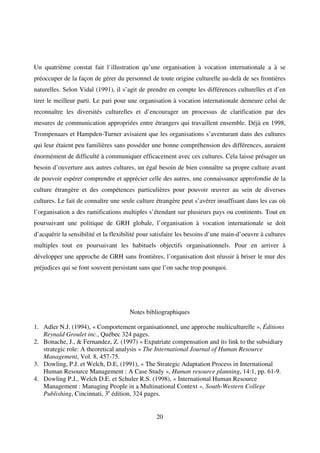20
Un quatrième constat fait l’illustration qu’une organisation à vocation internationale a à se
préoccuper de la façon de gérer du personnel de toute origine culturelle au-delà de ses frontières
naturelles. Selon Vidal (1991), il s’agit de prendre en compte les différences culturelles et d’en
tirer le meilleur parti. Le pari pour une organisation à vocation internationale demeure celui de
reconnaître les diversités culturelles et d’encourager un processus de clarification par des
mesures de communication appropriées entre étrangers qui travaillent ensemble. Déjà en 1998,
Trompenaars et Hampden-Turner avisaient que les organisations s’aventurant dans des cultures
qui leur étaient peu familières sans posséder une bonne compréhension des différences, auraient
énormément de difficulté à communiquer efficacement avec ces cultures. Cela laisse présager un
besoin d’ouverture aux autres cultures, un égal besoin de bien connaître sa propre culture avant
de pouvoir espérer comprendre et apprécier celle des autres, une connaissance approfondie de la
culture étrangère et des compétences particulières pour pouvoir œuvrer au sein de diverses
cultures. Le fait de connaître une seule culture étrangère peut s’avérer insuffisant dans les cas où
l’organisation a des ramifications multiples s’étendant sur plusieurs pays ou continents. Tout en
poursuivant une politique de GRH globale, l’organisation à vocation internationale se doit
d’acquérir la sensibilité et la flexibilité pour satisfaire les besoins d’une main-d’oeuvre à cultures
multiples tout en poursuivant les habituels objectifs organisationnels. Pour en arriver à
développer une approche de GRH sans frontières, l’organisation doit réussir à briser le mur des
préjudices qui se font souvent persistant sans que l’on sache trop pourquoi.
Notes bibliographiques
1. Adler N.J. (1994), « Comportement organisationnel, une approche multiculturelle », Éditions
Reynald Groulet inc., Québec 324 pages.
2. Bonache, J., & Fernandez, Z. (1997) « Expatriate compensation and its link to the subsidiary
strategic role: A theoretical analysis » The International Journal of Human Resource
Management, Vol. 8, 457-75.
3. Dowling, P.J. et Welch, D.E, (1991), « The Strategic Adaptation Process in International
Human Resource Management : A Case Study », Human resource planning, 14:1, pp. 61-9.
4. Dowling P.J., Welch D.E. et Schuler R.S. (1998), « International Human Resource
Management : Managing People in a Multinational Context », South-Western College
Publishing, Cincinnati, 3e
édition, 324 pages.
 