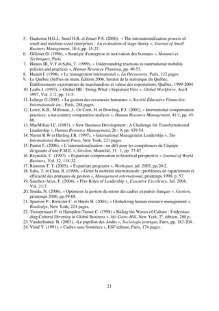 21
5. Gankema H.G.J., Snuif H.R. et Zmart P.S. (2000), « The internationalization process of
small and medium-sized enterprises : An evaluation of stage theory », Journal of Small
Business Management, 38:4, pp. 15-27.
6. Gélinier O. (1986), « Stratégie d'entreprise et motivation des hommes », Hommes et
Techniques, Paris.
7. Haines III, V.Y et Saba, T. (1999), « Understanding reactions to international mobility
policies and practices », Human Resource Planning, pp. 40-51.
8. Huault I. (1998), « Le management international », La Découverte, Paris, 122 pages.
9. Le Québec chiffres en main, Édition 2006, Institut de la statistique du Québec,
Établissements exportateurs de marchandises et valeur des exportations, Québec, 1999-2004
10. Laabs J. (1997), « Global HR : Doing What’s Important First », Global Workforce, Avril
1997, Vol. 2 :2, pp. 14-5.
11. Lelarge G (2003, « La gestion des ressources humaines », Société Éducative Financière
Internationale inc., Paris, 288 pages.
12. Lowe, K.B., Milliman, J., De Cieri, H. et Dowling, P.J. (2002), « International compensation
practices: a ten-country comparative analysis », Human Resource Management, 41:1, pp. 45-
66.
13. MacMillan I.C. (1987), « New Business Development : A Challenge for Transformational
Leadership », Human Resource Management, 26 : 4, pp. 439-54.
14. Nurmi R.W et Darling J.R. (1997), « International Management Leadership », The
International Business Press, New York, 221 pages.
15. Pantin F. (2006), « L’internationalisation : un défi pour les compétences de l’équipe
dirigeante d’une P.M.E. », Gestion, Montréal, 31 : 1, pp. 77-87.
16. Reynolds, C. (1997) « Expatriate compensation in historical perspective » Journal of World
Business, Vol. 32, 118-32.
17. Runnion T. T. (2005), « Expatriate programs », Workspan, jul. 2005, pp.20-2.
18. Saba, T. et Chua, R. (1999), « Gérer la mobilité internationale : problèmes de rapatriement et
efficacité des pratiques de gestion », Management international, printemps 1999, p. 57.
19. Sanchez-Arias, F. (2004), « Five Roles of Leadership », Executive Excellence, Jul. 2004,
Vol. 21:7.
20. Smida, N. (2006), « Optimiser la gestion du retour des cadres expatriés français », Gestion,
printemps 2006, pp.59-68.
21. Sparrow P., Brewster C. et Harris H. (2004), « Globalizing human resource management »,
Routledge, New York, 224 pages.
22. Trompenaars F. et Hampden-Turner C. (1998) « Riding the Waves of Culture : Understan-
ding Cultural Diversity in Global Business », Mc-Graw-Hill, New York, 2e
. édition, 280 p.
23. Vanderlinden B. (2003), «Le papillon des Andes », Sociologie pratique, Paris, pp. 183-204.
24. Vidal Y. (1991), « Cadres sans frontières », ESF éditeur, Paris, 174 pages.
 