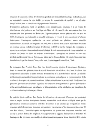 4
réfection de structures. Elle a développé ses produits en utilisant la technologie hydraulique, qui
est considérée comme la plus fiable en termes de productivité, de qualité et de sécurité,
lorsqu’utilisée pour la fabrication d’équipements d’élévation.
L’entreprise québécoise vend ses produits à des entrepreneurs généraux et à un réseau de
distributeurs principalement en Amérique du Nord où elle possède des succursales dans des
marchés clés dont plusieurs aux États-Unis. À peine quelques années après sa mise sur pied en
1994, l’entreprise s’est attaquée au marché américain, y voyant là une opportunité d’affaires
intéressante. L’entreprise québécoise est aussi présente sur plusieurs autres marchés
internationaux. En 1995, les dirigeants ont opté pour le marché de l’Asie du Sud-est en installant
un point de service en Indonésie et en développant en 1998 le marché français. La compagnie a
entrepris sa croissance internationale dans le but de devenir une entreprise de classe mondiale en
ouvrant des points de vente en Europe. Actuellement, l’entreprise est présente et vend ses
produits au Royaume-Uni, en Pologne, de même qu’en France. Enfin, elle vient d’inaugurer des
installations de production en Chine et elle tente de développer le marché de l’Inde.
La compagnie Les Produits Fraco ltée s’est donnée comme mission de développer, fabriquer,
louer et vendre des plates-formes de travail hautement sécuritaires, alors que la vision des
dirigeants est de devenir le leader mondial de l’industrie de la plate-forme de travail. Les valeurs
prédominantes qui guident les employés de la compagnie sont celles de la communication, de la
confiance, du respect, du professionnalisme, de la continuité et de la productivité. Finalement, les
principes généraux qui dictent les façons de travailler sont principalement la gestion participative
et la responsabilisation des travailleurs, la démocratisation et la satisfaction du travailleur, la
cohérence et la simplicité des procédures.
La majorité des travailleurs dans l’usine de fabrication est composée d’hommes qui possèdent
dans la plupart des cas un diplôme d’études secondaires ou de niveau collégial, alors que le
personnel de soutien est composé cette fois d’hommes et de femmes qui occupent des postes
requérant généralement une formation universitaire. La moyenne d’âge des employés est de 33
ans. Par ailleurs, l’entreprise opère un département de gestion des ressources humaines qui
assure la gestion de tous les employés. Ce département se rapporte directement au Président de
l’entreprise. La personne responsable du département (comparable à une direction RH) a trois
 