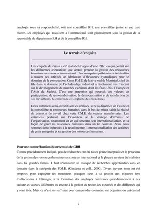 5
employés sous sa responsabilité, soit une conseillère RH, une conseillère junior et une paie
maître. Les employés qui travaillent à l’international sont généralement sous la gestion de la
responsable du département RH et de la conseillère RH.
Pour une compréhension du processus de GRH
Comme précédemment indiqué, peu de recherches ont été faites pour conceptualiser le processus
de la gestion des ressources humaines en contexte international et la plupart auraient été réalisées
dans les grandes firmes. Il faut reconnaître un manque de recherches approfondies dans ce
domaine dans la catégorie des P.M.E. (Gankema et coll., 2000). Divers travaux nous ont été
proposés pour expliquer les meilleures pratiques liées à la gestion des expatriés lors
d’affectations à l’étranger, à la formation des employés confrontés quotidiennement à des
cultures et valeurs différentes ou encore à la gestion du retour des expatriés et des difficultés qui
y sont liées. Mais ce n’est pas suffisant pour comprendre comment une organisation qui entend
Le terrain d’enquête
________________________________________
Une enquête de terrain a été réalisée à l’appui d’une réflexion qui portait sur
les différentes orientations que devrait prendre la gestion des ressources
humaines en contexte international. Une entreprise québécoise a été étudiée
à travers ses activités de fabrication d’élévateurs hydrauliques pour le
domaine de la construction. Cette P.M.E. de la rive sud de Montréal, chef de
file dans le domaine de l’échafaudage industriel a résolument mis l’accent
sur le développement de marchés extérieurs dont les États-Unis, l’Europe et
l’Asie du Sud-est. C’est une entreprise qui poursuit des valeurs de
participation, de responsabilisation, de démocratisation et de satisfaction de
ses travailleurs, de cohérence et simplicité des procédures.
Deux entretiens semi-directifs ont été réalisés avec la directrice de l’usine et
la conseillère en ressources humaines dans le but de mieux saisir la réalité
du contexte de travail chez cette P.M.E. du secteur manufacturier. Les
entretiens portaient sur l’évolution de la stratégie d’affaires de
l’organisation, notamment en ce qui concerne son internationalisation, et la
façon de gérer les ressources humaines dans un tel contexte. Nous nous
sommes donc intéressés à la relation entre l’internationalisation des activités
de cette entreprise et sa gestion des ressources humaines.
 