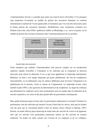 6
s’internationaliser devrait s’y prendre pour gérer une main-d’œuvre diversifiée. C’est pourquoi
nous proposons d’examiner un modèle de gestion des ressources humaines en contexte
international en mettant de l’avant quatre pôles d’orientation que l’on croit être nécessaires pour
la bonne gestion des ressources humaines. Parallèlement, nous montrerons comment Les
Produits Fraco ltée, cette P.M.E. québécoise établie en Montérégie, a su suivre en partie, un tel
modèle de gestion des ressources humaines dans l’internationalisation de ses produits.
Leadership international
Toute entreprise qui souhaite s’internationaliser doit pouvoir compter sur un encadrement
supérieur capable d’insuffler à l’entreprise et les individus qui la composent la direction
nécessaire pour réussir la démarche. C’est ce que nous appellerons le leadership international.
Référence est faite à une équipe dirigeante qui pense globalement, fait état de compétences
interculturelles, et est idéalement issue de cultures différentes pour favoriser l’intégration et la
globalisation de la mission, vision et valeurs de l’organisation. Le leadership revient, selon
Jennifer Laabs (1997), à des questions de détermination et de compétence. Le degré de confiance
que démontrent les employés envers leurs gestionnaires pour les guider dans la réalisation de la
mission corporative, est certes un des plus grands défis du gestionnaire contemporain.
Mais quelle distinction peut-on faire entre un gestionnaire traditionnel et un leader? D’abord, les
gestionnaires sont des individus qui mettent l’accent à bien faire les choses, alors que les leaders
sont des gens qui se concentrent plutôt à faire les bonnes choses (Nurmi et Darling, 1997).
Ensuite, un leader efficace passe beaucoup de temps dans des activités de vision et de jugement,
alors que les activités d’un gestionnaire porteraient surtout sur des activités de routines
maîtrisées. Un leader est enfin, orienté vers l’écoute de ses employés et de ses collègues.
Leadership
international
Gestion efficace des
GRH internationales
Coordination des
activités de GRH
Capacités
opérationnelles
internationales
 