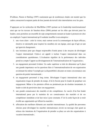 7
D’ailleurs, Nurmi et Darling (1997) soutiennent que de nombreuses études ont montré que les
cadres consacrent la majeure partie de leur journée de travail à des interrelations avec les gens.
S’appuyant sur les recherches de MacMillan (1987) portant sur le leadership transformationnel
ainsi que sur les travaux de Sanchez-Arias (2004) portant sur les rôles que doivent jouer les
leaders, nous postulons un ensemble de sept comportements menant un leader à promouvoir chez
ses employés l’aspect international qu’il souhaite insuffler à son entreprise :
1. une vison claire : créer la vision, mais surtout savoir la communiquer de façon efficace,
émotive et rationnelle pour inspirer les membres de son équipe, ainsi que d’agir en tant
qu’agent de changement ;
2. une insistance pour que chaque responsable d’unité pense à des moyens de développer
l’aspect international. Celui-ci est appelé à inclure l’aspect international dans ses
considérations quotidiennes. L’évaluation régulière de la performance des individus
prend en compte l’apport au développement de l’internationalisation de l’organisation ;
3. un engagement personnel évident. Un cadre supérieur se doit de démontrer qu’il place
une grande importance sur les questions liées à l’internationalisation de son organisation
en donnant lui-même l’exemple par sa disponibilité à discuter en toutes circonstances une
question de portée internationale ;
4. un engagement personnel à long terme. Développer l’aspect international chez une
organisation risque de prendre du temps, d’où le besoin pour le leader de perpétuer son
engagement. Même si les premiers efforts ne produisent pas de résultats instantanés, le
leader se doit de persévérer dans son engagement ;
5. une grande connaissance des marchés et des compétiteurs. Le succès d’un bon leader
international passe par le maintien de ses connaissances des marchés et de ses
compétiteurs immédiats et de leur mise à jour constante. C’est la seule façon de se tenir
éveillé aux opportunités qu’offrent les marchés ;
6. affectation des meilleurs éléments aux marchés internationaux. La qualité des personnes
choisies pour développer les marchés internationaux envoie un message clair quant au
sérieux des intentions de l’organisation de prendre sa place au sein des organisations à
vocation internationale ;
 