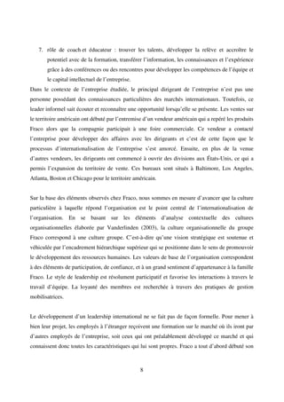 8
7. rôle de coach et éducateur : trouver les talents, développer la relève et accroître le
potentiel avec de la formation, transférer l’information, les connaissances et l’expérience
grâce à des conférences ou des rencontres pour développer les compétences de l’équipe et
le capital intellectuel de l’entreprise.
Dans le contexte de l’entreprise étudiée, le principal dirigeant de l’entreprise n’est pas une
personne possédant des connaissances particulières des marchés internationaux. Toutefois, ce
leader informel sait écouter et reconnaître une opportunité lorsqu’elle se présente. Les ventes sur
le territoire américain ont débuté par l’entremise d’un vendeur américain qui a repéré les produits
Fraco alors que la compagnie participait à une foire commerciale. Ce vendeur a contacté
l’entreprise pour développer des affaires avec les dirigeants et c’est de cette façon que le
processus d’internationalisation de l’entreprise s’est amorcé. Ensuite, en plus de la venue
d’autres vendeurs, les dirigeants ont commencé à ouvrir des divisions aux États-Unis, ce qui a
permis l’expansion du territoire de vente. Ces bureaux sont situés à Baltimore, Los Angeles,
Atlanta, Boston et Chicago pour le territoire américain.
Sur la base des éléments observés chez Fraco, nous sommes en mesure d’avancer que la culture
particulière à laquelle répond l’organisation est le point central de l’internationalisation de
l’organisation. En se basant sur les éléments d’analyse contextuelle des cultures
organisationnelles élaborée par Vanderlinden (2003), la culture organisationnelle du groupe
Fraco correspond à une culture groupe. C’est-à-dire qu’une vision stratégique est soutenue et
véhiculée par l’encadrement hiérarchique supérieur qui se positionne dans le sens de promouvoir
le développement des ressources humaines. Les valeurs de base de l’organisation correspondent
à des éléments de participation, de confiance, et à un grand sentiment d’appartenance à la famille
Fraco. Le style de leadership est résolument participatif et favorise les interactions à travers le
travail d’équipe. La loyauté des membres est recherchée à travers des pratiques de gestion
mobilisatrices.
Le développement d’un leadership international ne se fait pas de façon formelle. Pour mener à
bien leur projet, les employés à l’étranger reçoivent une formation sur le marché où ils iront par
d’autres employés de l’entreprise, soit ceux qui ont préalablement développé ce marché et qui
connaissent donc toutes les caractéristiques qui lui sont propres. Fraco a tout d’abord débuté son
 