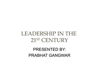 PRESENTED BY:
PRABHAT GANGWAR
LEADERSHIP IN THE
21ST
CENTURY
 