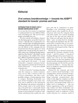 The Journal of Brand Management Volume 7 Number 4
Page 220
Ed itorial
21 st century brandknowledge - towards the ADEP*T
standard for brands' promise and trust
INTRODUCTION TO WHAT 21ST C
BRAND KNOWLEDGE IS NOT
As we enter the 21st century, it is important
to understand that two very different defini­
tions of branding exist. The next two para­
graphs oversimplify just a bit.
The first concept of branding is whatever
the advertising agency says perfect brand exe­
cution is. Typically, this is targeting the con­
sumer, creating images, leveraging perceptions,
extracting a premium price from the consumer
over the lifetime of the campaigns that the
brand client buys from the agency, etc. Some
would say this concept has been the essence of
20th century mass marketing (though interest­
ingly those like Drucker1 who helped coin the
term marketing in the middle of the century
had a different organisational purpose in mind).
The second concept of branding is the
one which grows the brand - or more
technically a company's systematic knowl­
edge organisation around and investment in
brand architecture2 - as the most valuable
corporate asset.
In this second role,3 branding identifies
what the company as a leader communi­
cates, acts on, takes a stand on in the eyes
of all its communities, and what it pur­
posefully changes, as living organisms must,
to compete. Branding emotionally con­
nects all the intangible assets of the com­
pany and its authority in the information
age. Branding is the promise consistently to
deliver unique value to the world. Brand­
ing is the pride that is communally shared
by all employees of an organisation and the
passion in perceiving how to make an indi­
vidual contribution that enables the com-
pany and and its competence to grow.
Branding is the relationship system de­
signed to grow value equably for all con­
stituencies w ho trust the company brand
with their loyalty. 21st century branding
will also be the web and nets which do
this. I hope you will agree that the ideas in
Table 1 give exciting food for thought.
They support the hypothesis that the com­
munications revolution that we are enact­
ing today makes the circa 1950 revolution
of television advertising look like a blip on
the Richter scale.
This special issue is devoted to frames for
organising the systematic integrity of this
second - and 21st century - concept of
branding. Managers from many business dis­
ciplines may need to do some millennial
soul-searching, not the least marketers. My
virtual research among practitioners E-mail
discussion groups over the last five years has
revealed (see Table 2 - reasons) why mar­
keters are disliked or distrusted by their fel­
low knowledge-workers.
Demand for the corporate and social
need to reform brand knowledge is also
emerging from a diverse movement ofopin­
ion leaders. One of the most important
things leadership communications does
(when it truly aligns the company) is to help
resolve paradoxes.4 Paradox busting has al­
ways been a way human beings evolve to a
higher level of intelligence - why not
human organisations in the age of knowl­
edge workers too? Here, leadership's core
communications role is about focusing the
organisation's mind on simplicity in what
would otherwise be a business world of
 