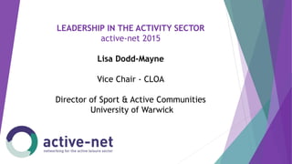 LEADERSHIP IN THE ACTIVITY SECTOR
active-net 2015
Lisa Dodd-Mayne
Vice Chair - CLOA
Director of Sport & Active Communities
University of Warwick
 