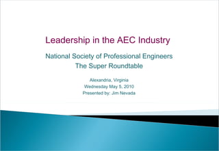 Leadership in the AEC Industry  National Society of Professional Engineers The Super Roundtable Alexandria, Virginia Wednesday May 5, 2010 Presented by: Jim Nevada 
