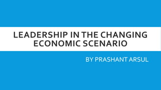LEADERSHIP IN THE CHANGING
ECONOMIC SCENARIO
BY PRASHANT ARSUL
 