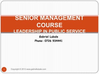 SENIOR MANAGEMENT
              COURSE
      LEADERSHIP IN PUBLIC SERVICE
                                Gabriel Lubale
                             Phone: 0726 934441




1   Copyright © 2012 www.gabriellubale.com
 
