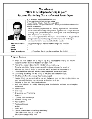 Workshop on
                  “How to develop leadership in you”
            by your Marketing Guru - Maxwell Ranasinghe.
.
                   B.Sc (Business Administration) Hons. (SJP)
                   CPM (New Haven - USA), Attorney at Law
                   Former. Visiting Scholar - Yale University (USA)
                   Visiting Lecturer - Sri Jayewardenepura & Kelaniya Universities and Sri Lanka
innnnnnnnnnnnnnnnn Institute of Marketing
                         He is the Managing Director of a leading organisation. He combines
.                        his academic knowledge and practical experience to change attitudes,
                         develop team spirit and empower participants with many techniques
                         that they could use practically.
                         The knowledge and skills developed will contribute to the growth of
                         the participants and the companies they represent. Techniques
                         discussed could be used immediately for results.
Who should attend       : Any person engaged in Sales and Marketing in any business.
Date                   :
Time                   :
Venue                  :
Your investment             : Consultant fee for one day workshop Rs. 50,000


Program Contents

     There are born leaders but to stay on top they also need to develop the natural
        leadership characteristics that they are born with
       Most of the leaders does not fall into born leader category
       The characteristics that are raw materials to leadership can be acquired
       All what you need is desire to become a leader and take action towards it
       Good managers are Good leaders- they are called “leader managers
       Leadership is nothing but the ability to influence others to follow you
       What to gain from leadership theories developed
        Leadership is not something that we can study and pass but learn to develop on our
        own with self discipline having desire and action to do so.
       Exercise to find out your own leadership
       Why skills needed in a newly emerging work environment revolves around keys to
        leadership
       Self discipline
       Influence
       Organizing and Prioritizing
       Integrity
       Creating Positive Change
       Problem Solving skills
       Peoples Skills
       Positive attitudes
       Vision
       Team work
       Getting commitment to develop leadership
        Contact Maxwell on 071 4 723 308
        Email: maxran1@yahoo.com
    
 