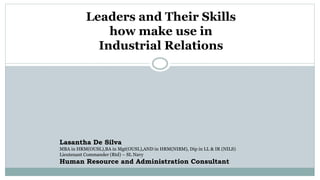 Leaders and Their Skills
how make use in
Industrial Relations
Lasantha De Silva
MBA in HRM(OUSL),BA in Mgt(OUSL),AND in HRM(NIBM), Dip in LL & IR (NILS)
Lieutenant Commander (Rtd) – SL Navy
Human Resource and Administration Consultant
 