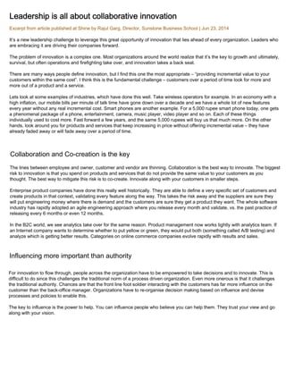 Leadership is all about collaborative innovation 
Excerpt from article published at Shine by Rajul Garg, Director, Sunstone Business School | Jun 23, 2014 
It’s a new leadership challenge to leverage this great opportunity of innovation that lies ahead of every organization. Leaders who 
are embracing it are driving their companies forward. 
The problem of innovation is a complex one. Most organizations around the world realize that it’s the key to growth and ultimately, 
survival, but often operations and firefighting take over, and innovation takes a back seat. 
There are many ways people define innovation, but I find this one the most appropriate – “providing incremental value to your 
customers within the same cost”. I think this is the fundamental challenge – customers over a period of time look for more and 
more out of a product and a service. 
Lets look at some examples of industries, which have done this well. Take wireless operators for example. In an economy with a 
high inflation, our mobile bills per minute of talk time have gone down over a decade and we have a whole lot of new features 
every year without any real incremental cost. Smart phones are another example. For a 5,000 rupee smart phone today, one gets 
a phenomenal package of a phone, entertainment, camera, music player, video player and so on. Each of these things 
individually used to cost more. Fast forward a few years, and the same 5,000 rupees will buy us that much more. On the other 
hands, look around you for products and services that keep increasing in price without offering incremental value – they have 
already faded away or will fade away over a period of time. 
Collaboration and Co-creation is the key 
The lines between employee and owner, customer and vendor are thinning. Collaboration is the best way to innovate. The biggest 
risk to innovation is that you spend on products and services that do not provide the same value to your customers as you 
thought. The best way to mitigate this risk is to co-create. Innovate along with your customers in smaller steps. 
Enterprise product companies have done this really well historically. They are able to define a very specific set of customers and 
create products in that context, validating every feature along the way. This takes the risk away and the suppliers are sure they 
will put engineering money where there is demand and the customers are sure they get a product they want. The whole software 
industry has rapidly adopted an agile engineering approach where you release every month and validate, vs. the past practice of 
releasing every 6 months or even 12 months. 
In the B2C world, we see analytics take over for the same reason. Product management now works tightly with analytics team. If 
an Internet company wants to determine whether to put yellow or green, they would put both (something called A/B testing) and 
analyze which is getting better results. Categories on online commerce companies evolve rapidly with results and sales. 
Influencing more important than authority 
For innovation to flow through, people across the organization have to be empowered to take decisions and to innovate. This is 
difficult to do since this challenges the traditional norm of a process driven organization. Even more onerous is that it challenges 
the traditional authority. Chances are that the front line foot soldier interacting with the customers has far more influence on the 
customer than the back-office manager. Organizations have to re-organise decision making based on influence and devise 
processes and policies to enable this. 
The key to influence is the power to help. You can influence people who believe you can help them. They trust your view and go 
along with your vision. 
 
