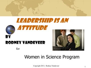 Copyright 2013, Rodney Vandeveer 1
Leadership is an
Attitude
By
RODNEY VANDEVEER
for
Women in Science Program
 